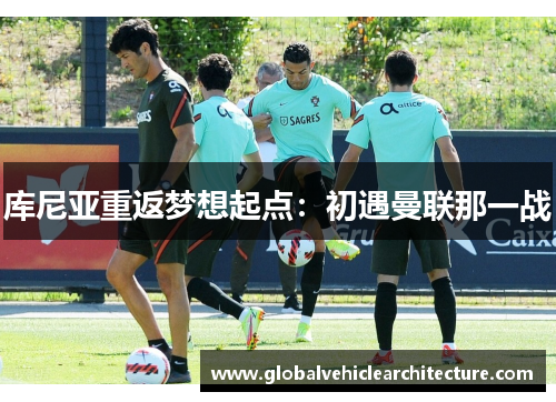 库尼亚重返梦想起点：初遇曼联那一战