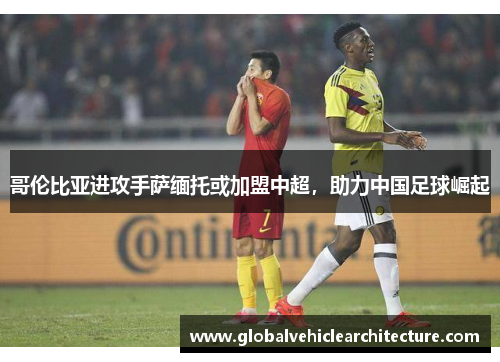 哥伦比亚进攻手萨缅托或加盟中超，助力中国足球崛起